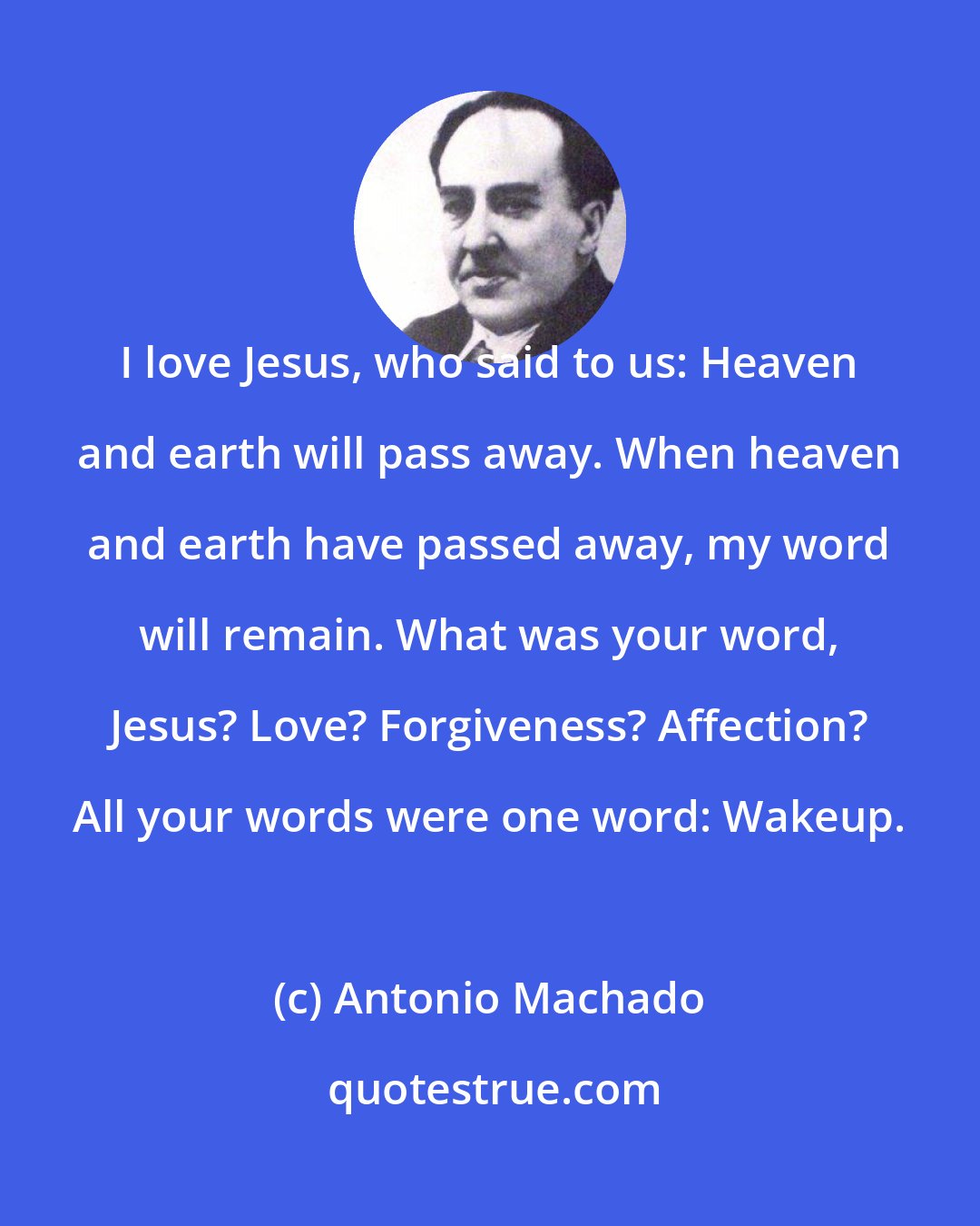 Antonio Machado: I love Jesus, who said to us: Heaven and earth will pass away. When heaven and earth have passed away, my word will remain. What was your word, Jesus? Love? Forgiveness? Affection? All your words were one word: Wakeup.