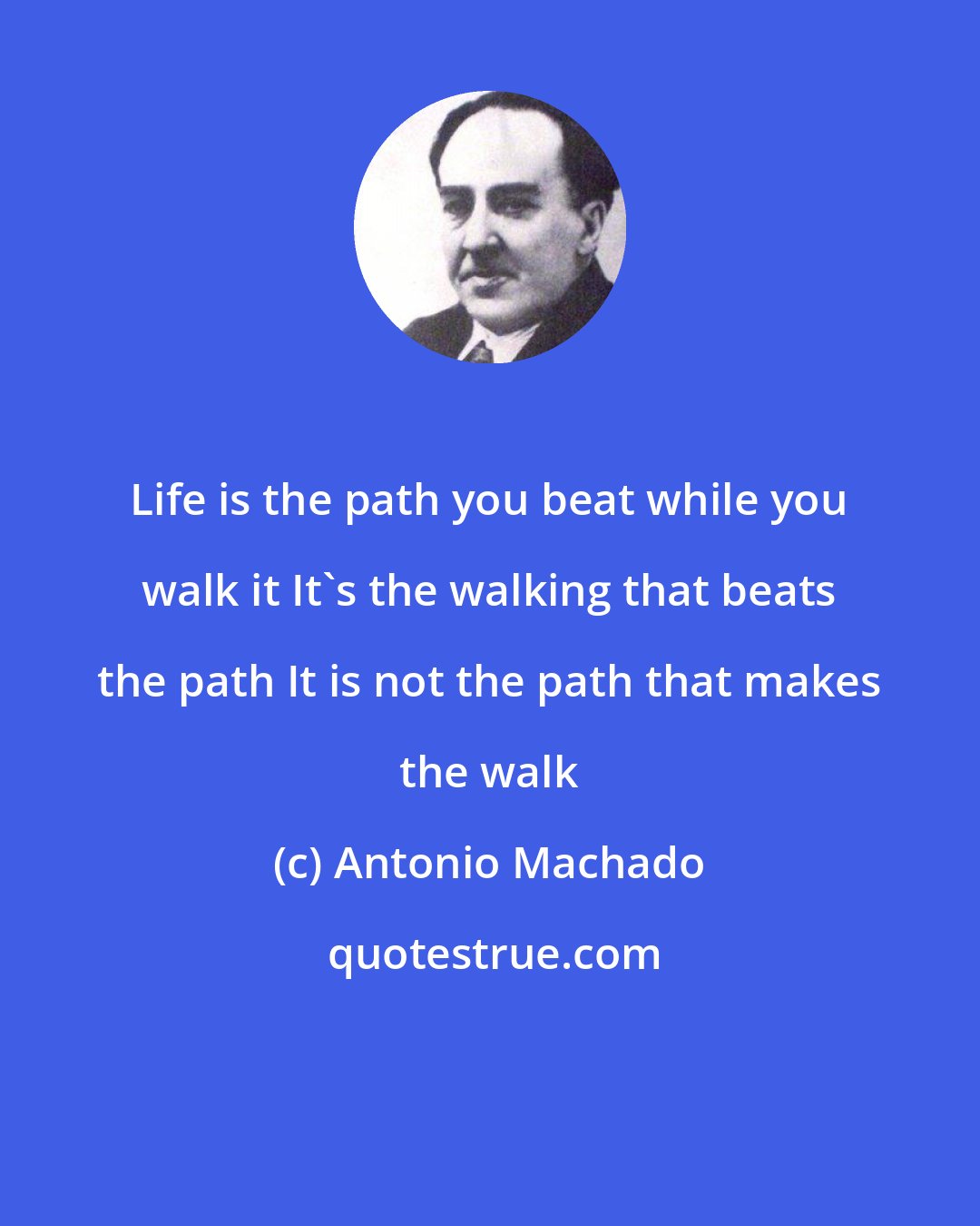 Antonio Machado: Life is the path you beat while you walk it It's the walking that beats the path It is not the path that makes the walk