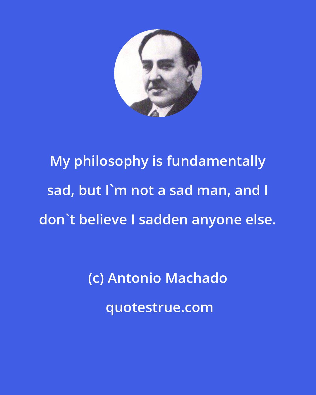 Antonio Machado: My philosophy is fundamentally sad, but I'm not a sad man, and I don't believe I sadden anyone else.