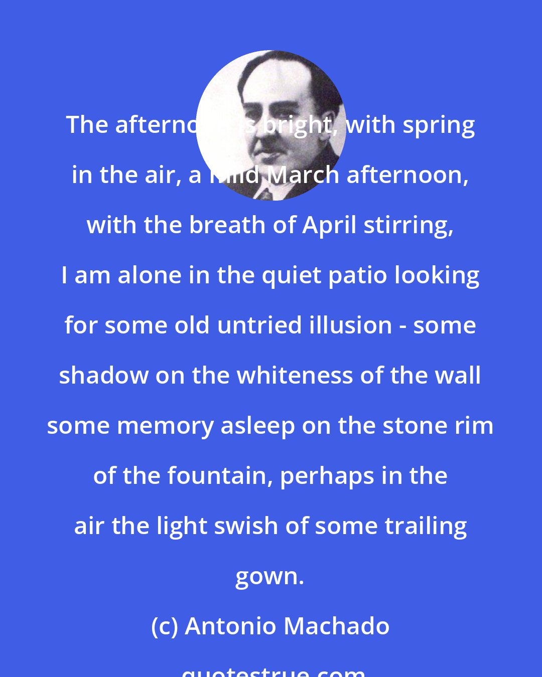 Antonio Machado: The afternoon is bright, with spring in the air, a mild March afternoon, with the breath of April stirring, I am alone in the quiet patio looking for some old untried illusion - some shadow on the whiteness of the wall some memory asleep on the stone rim of the fountain, perhaps in the air the light swish of some trailing gown.