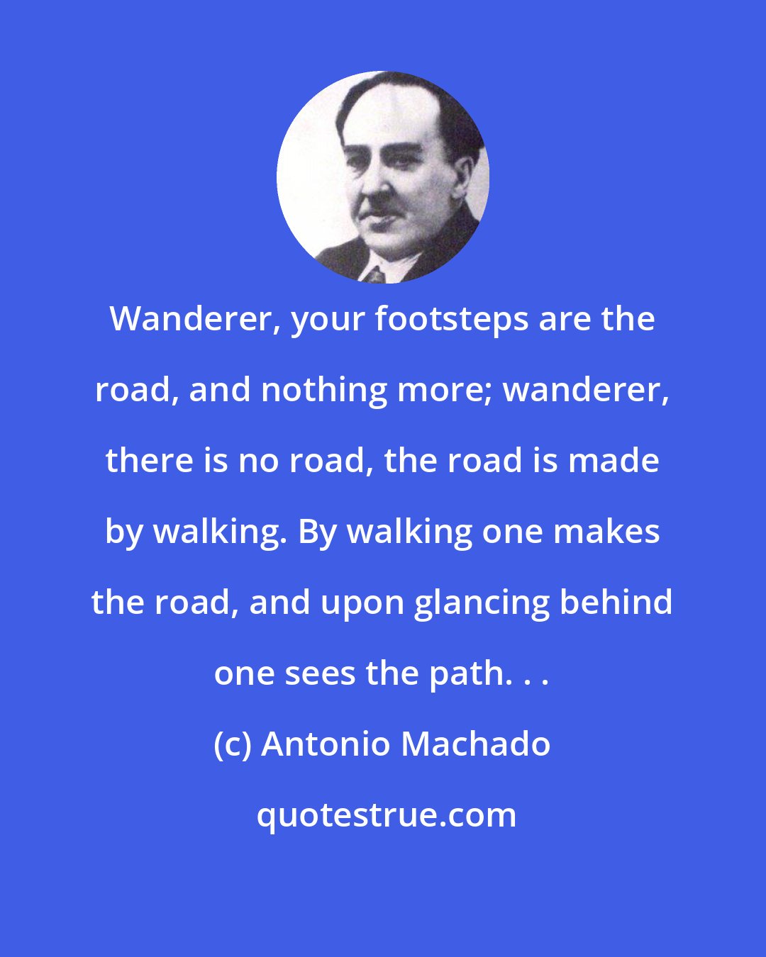 Antonio Machado: Wanderer, your footsteps are the road, and nothing more; wanderer, there is no road, the road is made by walking. By walking one makes the road, and upon glancing behind one sees the path. . .