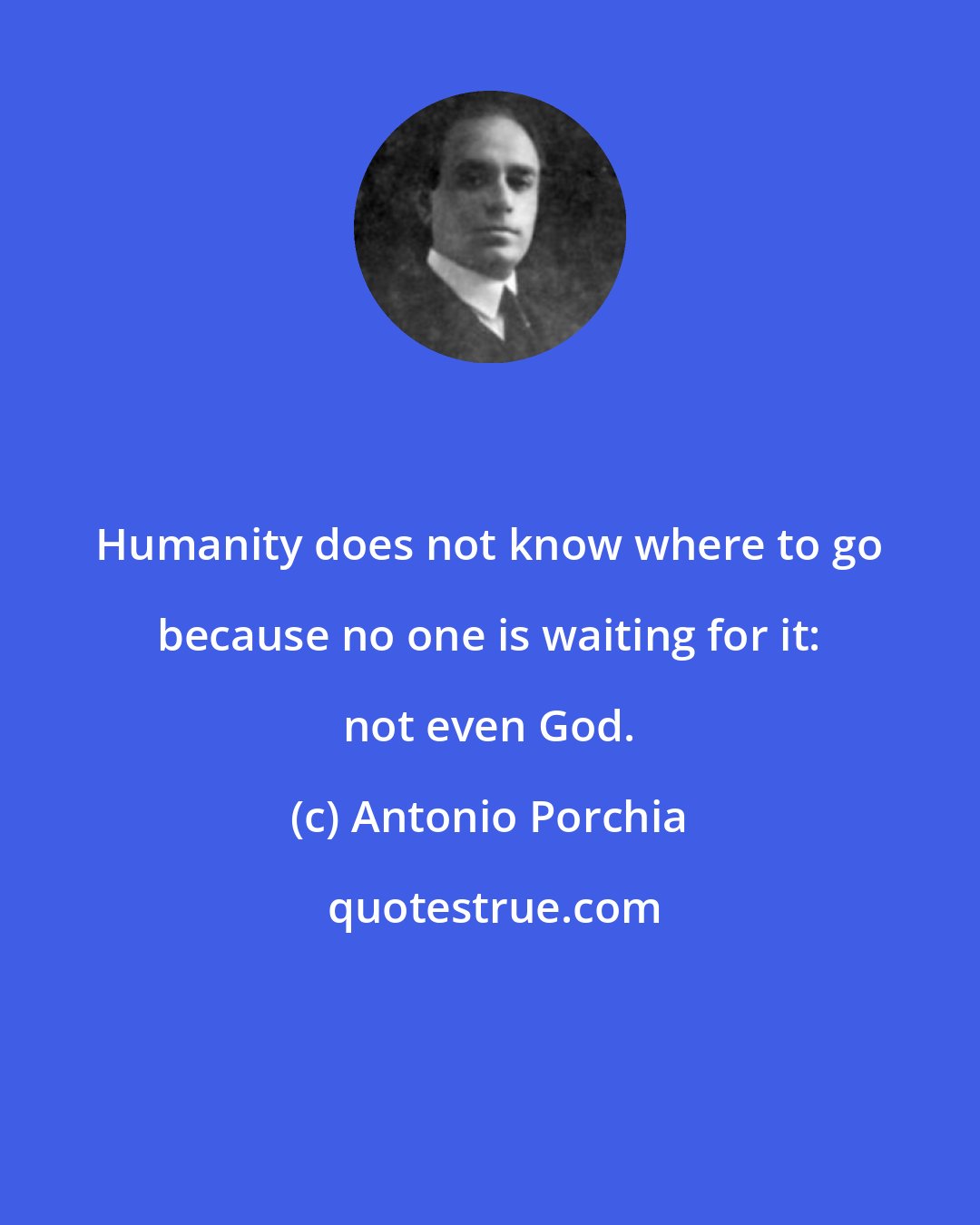 Antonio Porchia: Humanity does not know where to go because no one is waiting for it: not even God.