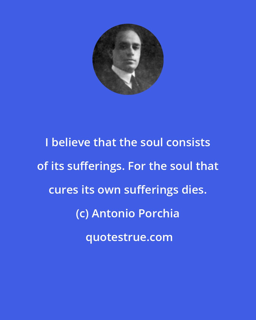 Antonio Porchia: I believe that the soul consists of its sufferings. For the soul that cures its own sufferings dies.