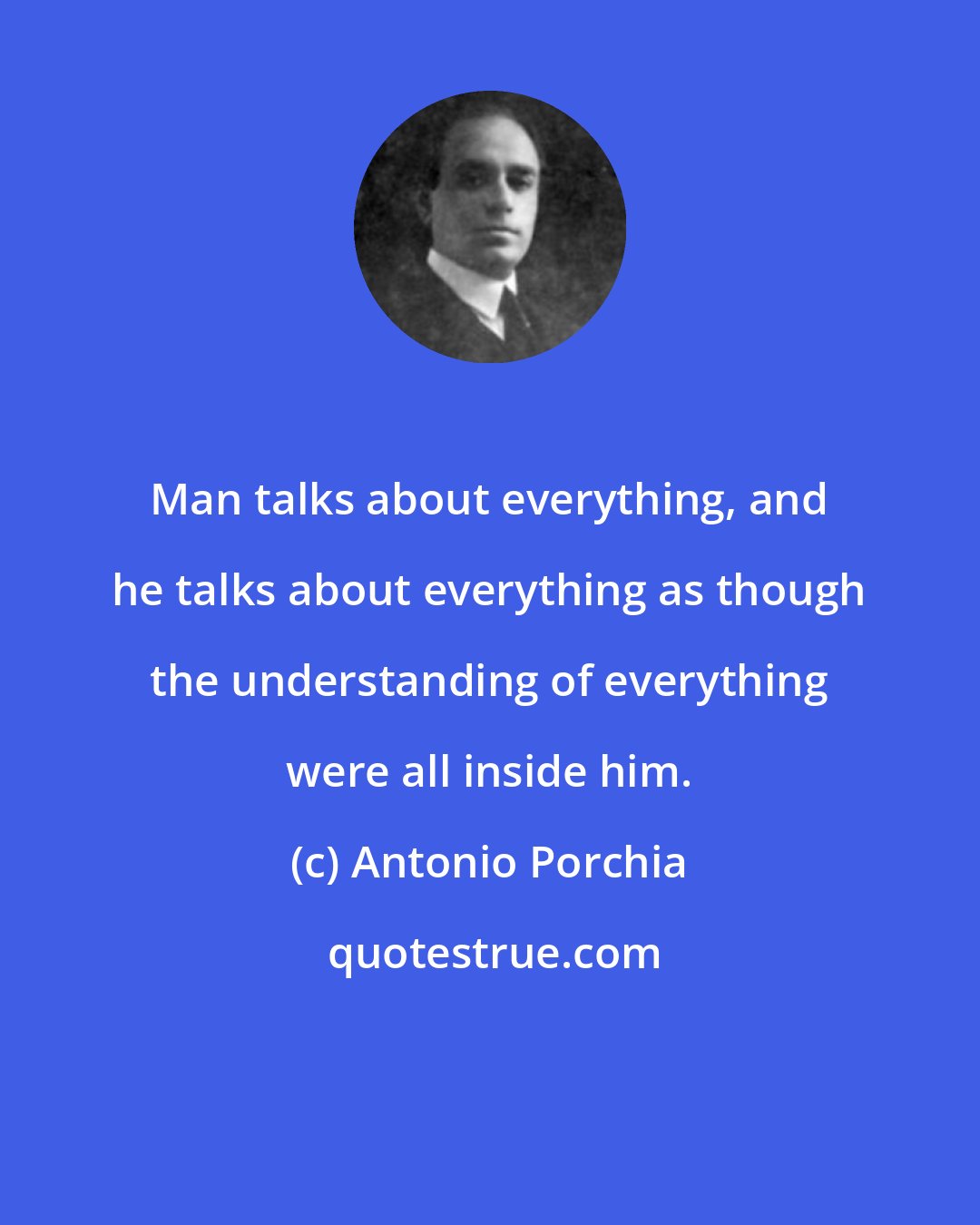 Antonio Porchia: Man talks about everything, and he talks about everything as though the understanding of everything were all inside him.