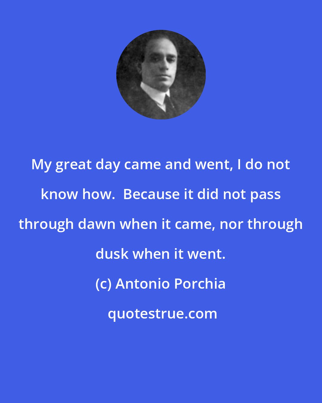 Antonio Porchia: My great day came and went, I do not know how.  Because it did not pass through dawn when it came, nor through dusk when it went.