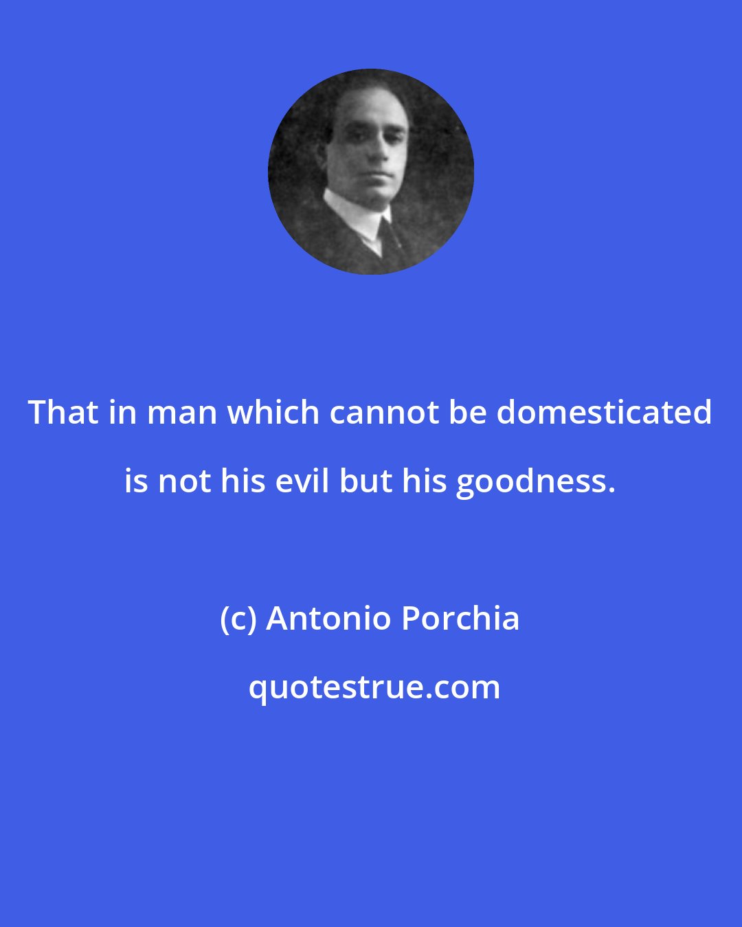 Antonio Porchia: That in man which cannot be domesticated is not his evil but his goodness.