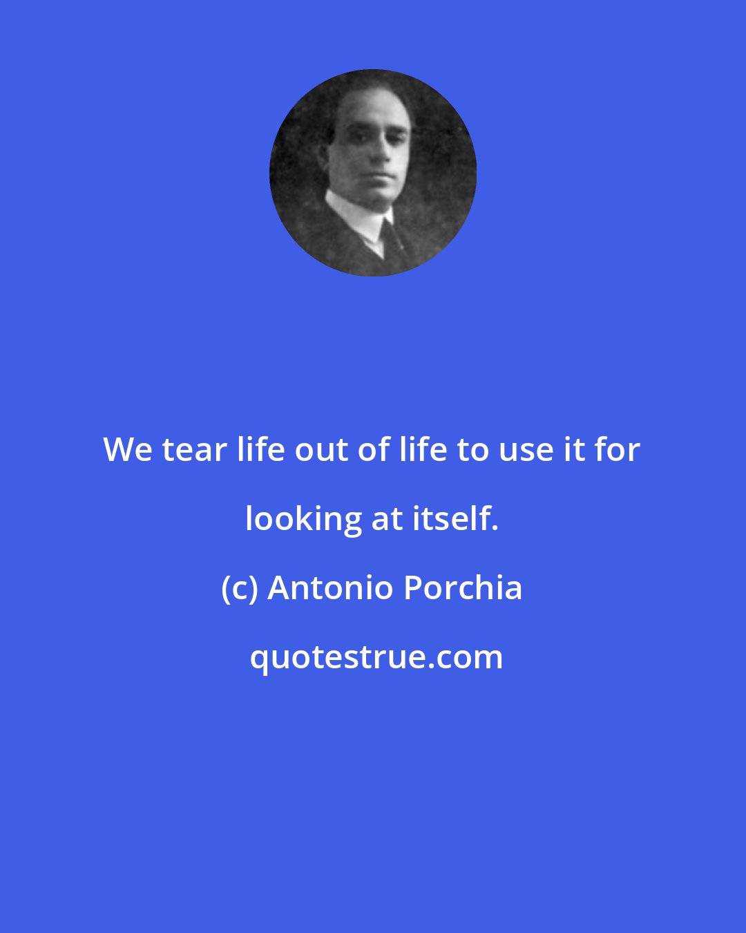 Antonio Porchia: We tear life out of life to use it for looking at itself.