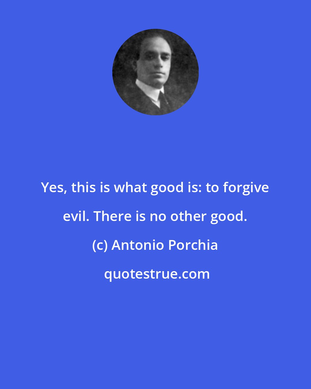 Antonio Porchia: Yes, this is what good is: to forgive evil. There is no other good.