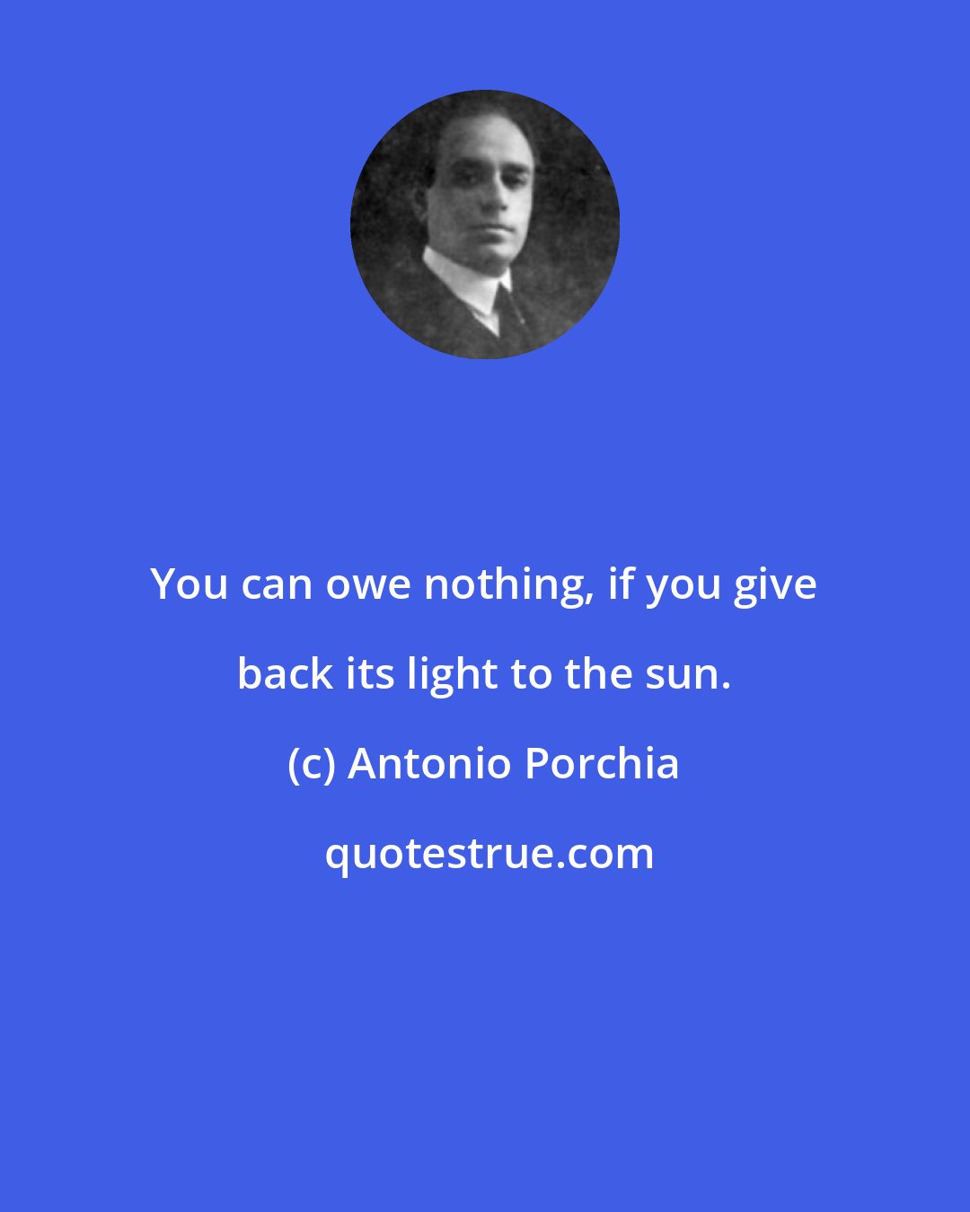 Antonio Porchia: You can owe nothing, if you give back its light to the sun.