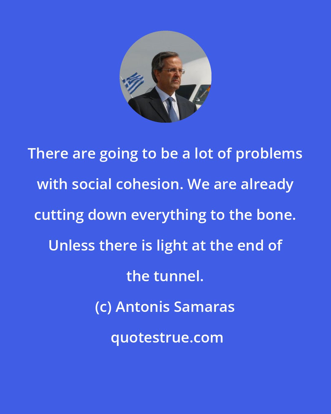 Antonis Samaras: There are going to be a lot of problems with social cohesion. We are already cutting down everything to the bone. Unless there is light at the end of the tunnel.