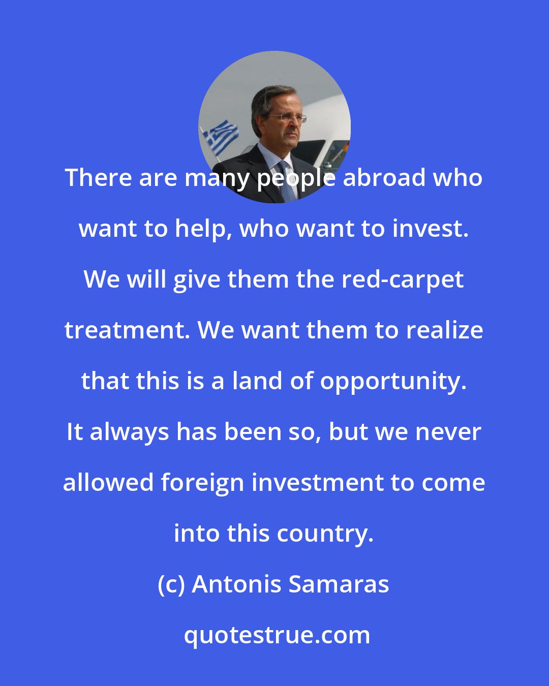 Antonis Samaras: There are many people abroad who want to help, who want to invest. We will give them the red-carpet treatment. We want them to realize that this is a land of opportunity. It always has been so, but we never allowed foreign investment to come into this country.