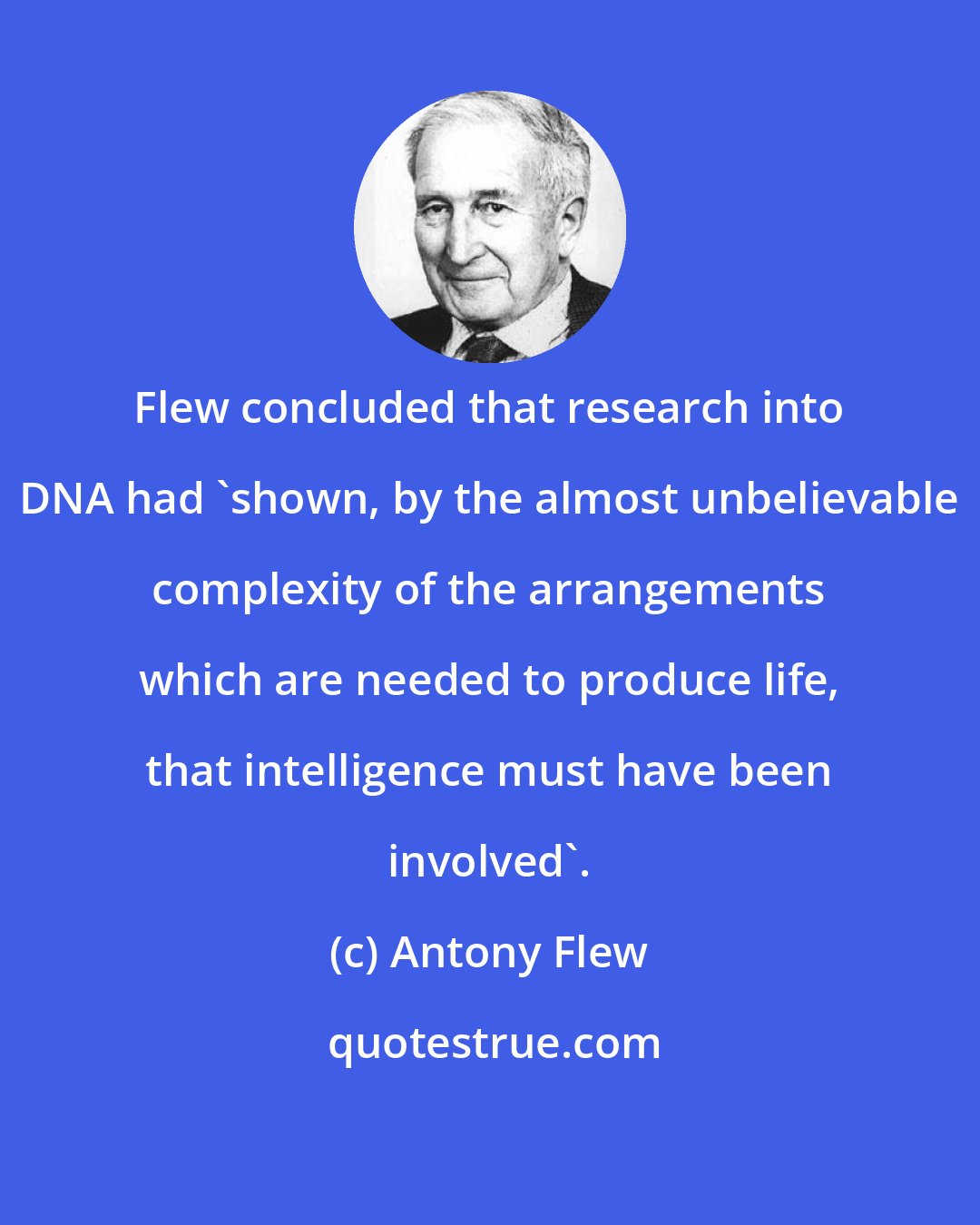 Antony Flew: Flew concluded that research into DNA had 'shown, by the almost unbelievable complexity of the arrangements which are needed to produce life, that intelligence must have been involved'.