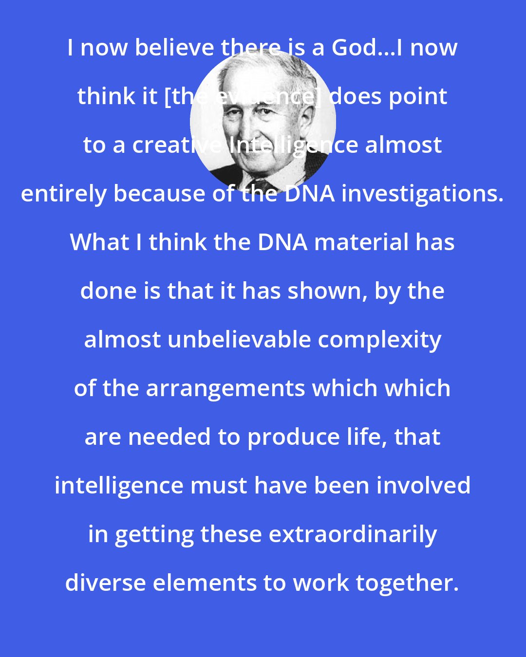 Antony Flew: I now believe there is a God...I now think it [the evidence] does point to a creative Intelligence almost entirely because of the DNA investigations. What I think the DNA material has done is that it has shown, by the almost unbelievable complexity of the arrangements which which are needed to produce life, that intelligence must have been involved in getting these extraordinarily diverse elements to work together.