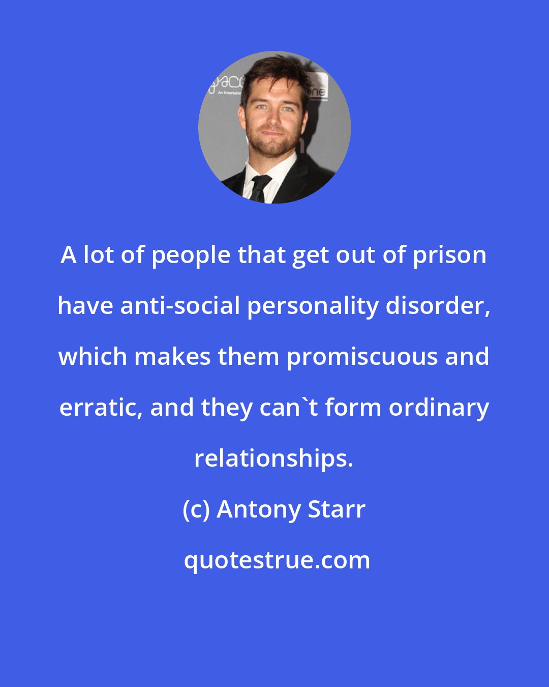 Antony Starr: A lot of people that get out of prison have anti-social personality disorder, which makes them promiscuous and erratic, and they can't form ordinary relationships.