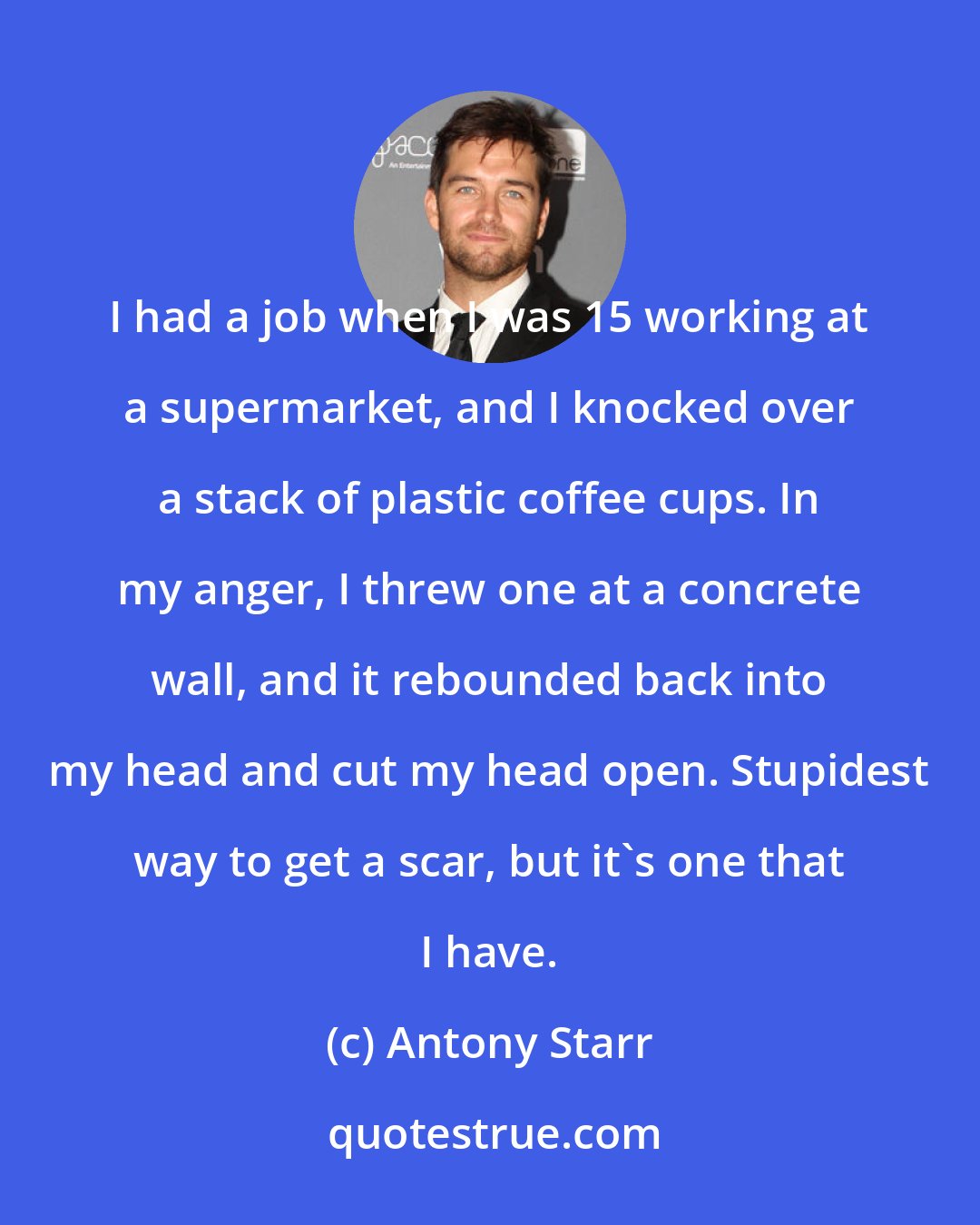 Antony Starr: I had a job when I was 15 working at a supermarket, and I knocked over a stack of plastic coffee cups. In my anger, I threw one at a concrete wall, and it rebounded back into my head and cut my head open. Stupidest way to get a scar, but it's one that I have.