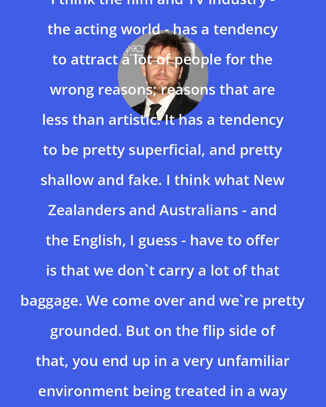 Antony Starr: I think the film and TV industry - the acting world - has a tendency to attract a lot of people for the wrong reasons; reasons that are less than artistic. It has a tendency to be pretty superficial, and pretty shallow and fake. I think what New Zealanders and Australians - and the English, I guess - have to offer is that we don't carry a lot of that baggage. We come over and we're pretty grounded. But on the flip side of that, you end up in a very unfamiliar environment being treated in a way that's a little bit surreal.