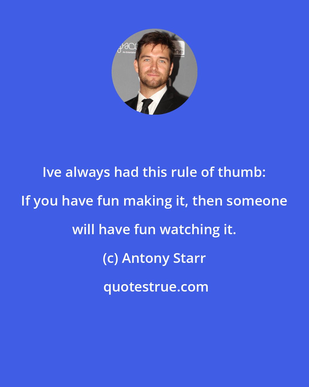 Antony Starr: Ive always had this rule of thumb: If you have fun making it, then someone will have fun watching it.