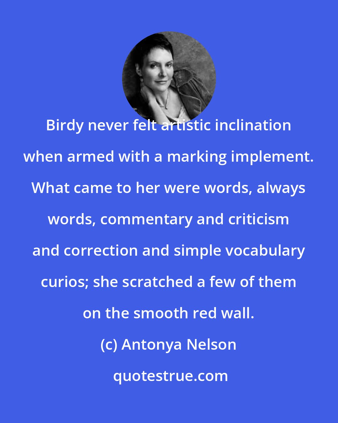 Antonya Nelson: Birdy never felt artistic inclination when armed with a marking implement. What came to her were words, always words, commentary and criticism and correction and simple vocabulary curios; she scratched a few of them on the smooth red wall.