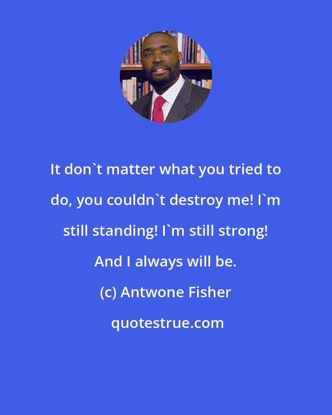 Antwone Fisher: It don't matter what you tried to do, you couldn't destroy me! I'm still standing! I'm still strong! And I always will be.