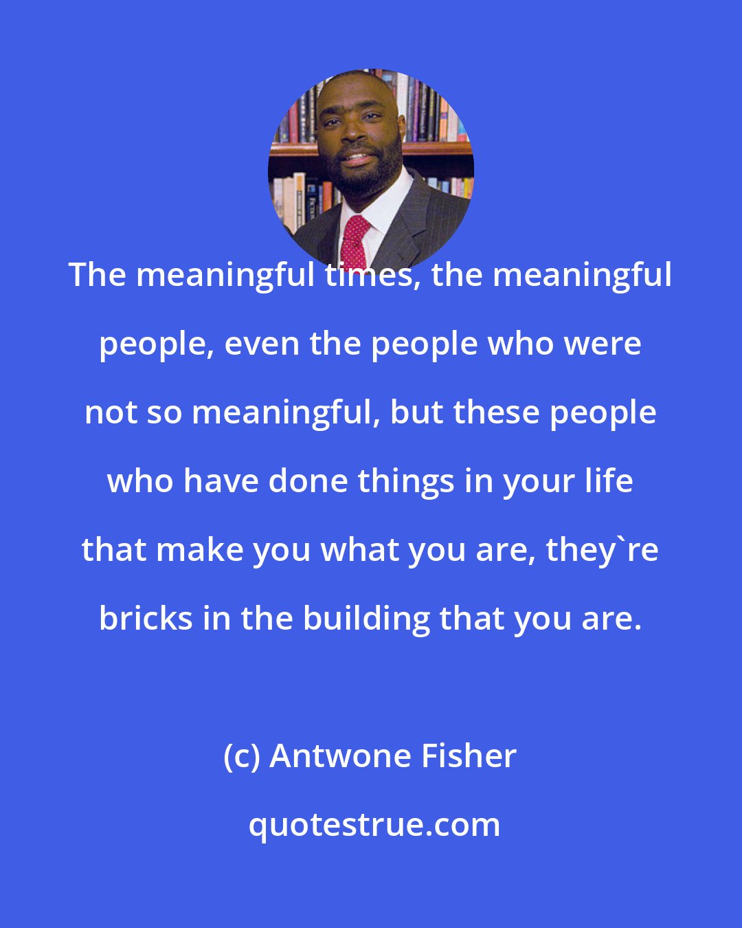 Antwone Fisher: The meaningful times, the meaningful people, even the people who were not so meaningful, but these people who have done things in your life that make you what you are, they're bricks in the building that you are.