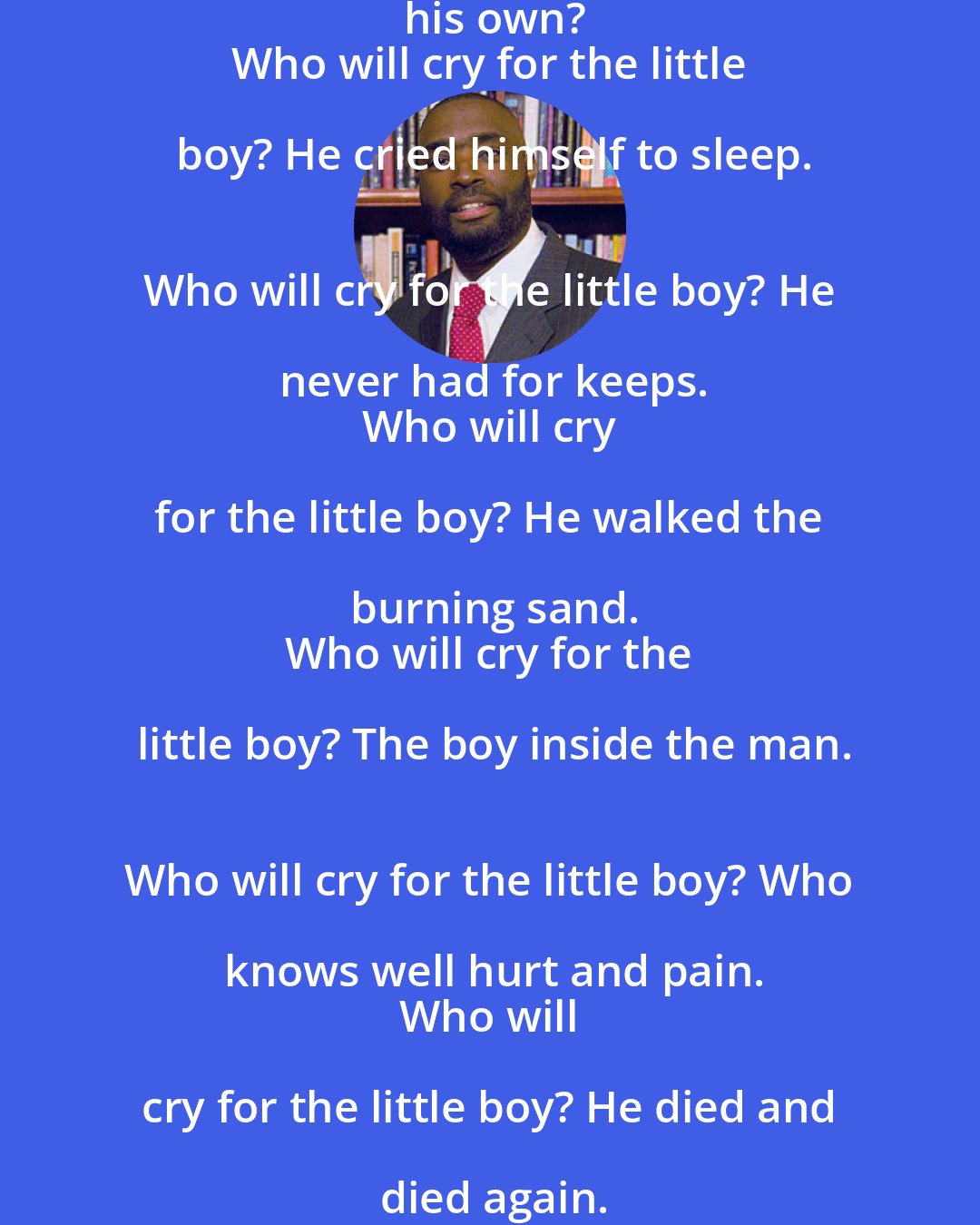 Antwone Fisher: Who will cry for the little boy, lost and all alone?
 Who will cry for the little boy, abandoned without his own?
 Who will cry for the little boy? He cried himself to sleep.
 Who will cry for the little boy? He never had for keeps.
 Who will cry for the little boy? He walked the burning sand.
 Who will cry for the little boy? The boy inside the man.
 Who will cry for the little boy? Who knows well hurt and pain.
 Who will cry for the little boy? He died and died again.
 Who will cry for the little boy? A good boy he tried to be.
 Who will cry for the little boy, who cries inside of me?