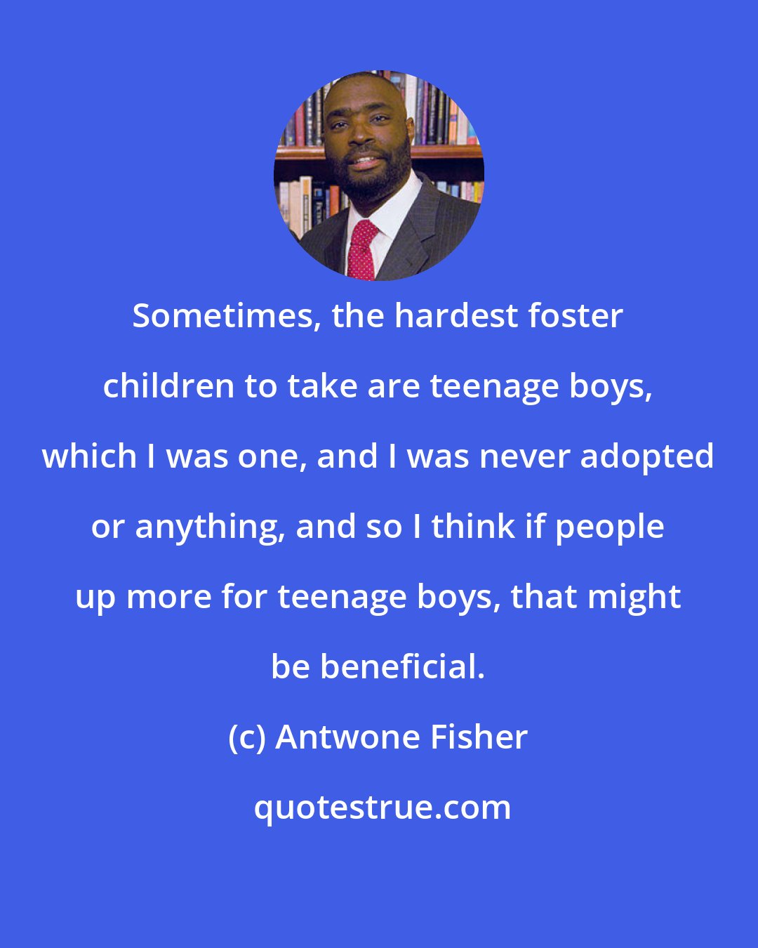 Antwone Fisher: Sometimes, the hardest foster children to take are teenage boys, which I was one, and I was never adopted or anything, and so I think if people up more for teenage boys, that might be beneficial.