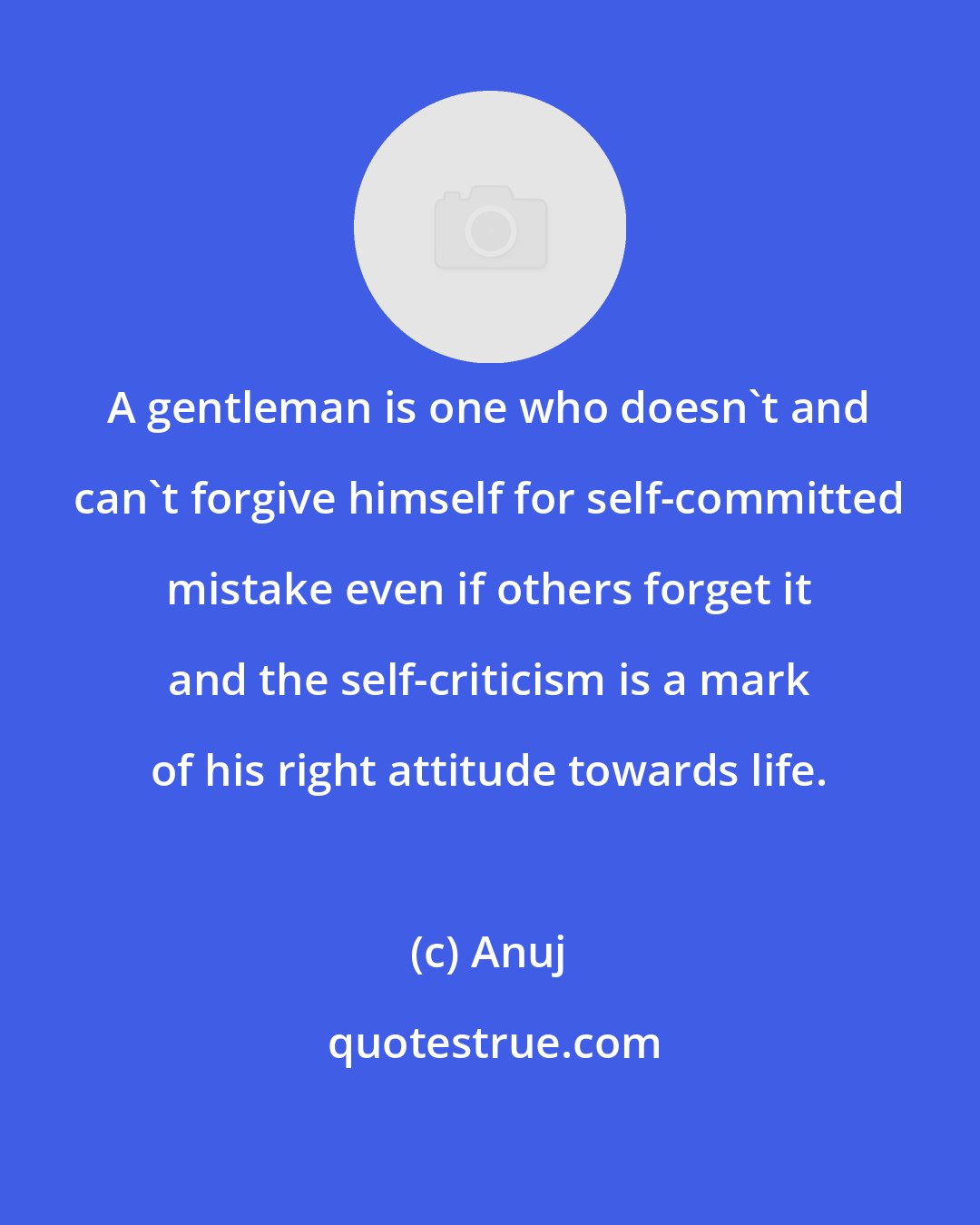 Anuj: A gentleman is one who doesn't and can't forgive himself for self-committed mistake even if others forget it and the self-criticism is a mark of his right attitude towards life.