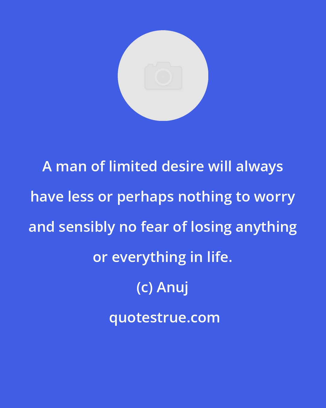 Anuj: A man of limited desire will always have less or perhaps nothing to worry and sensibly no fear of losing anything or everything in life.