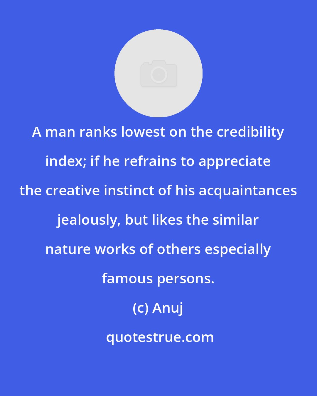 Anuj: A man ranks lowest on the credibility index; if he refrains to appreciate the creative instinct of his acquaintances jealously, but likes the similar nature works of others especially famous persons.