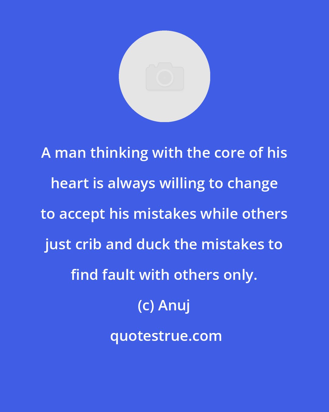 Anuj: A man thinking with the core of his heart is always willing to change to accept his mistakes while others just crib and duck the mistakes to find fault with others only.