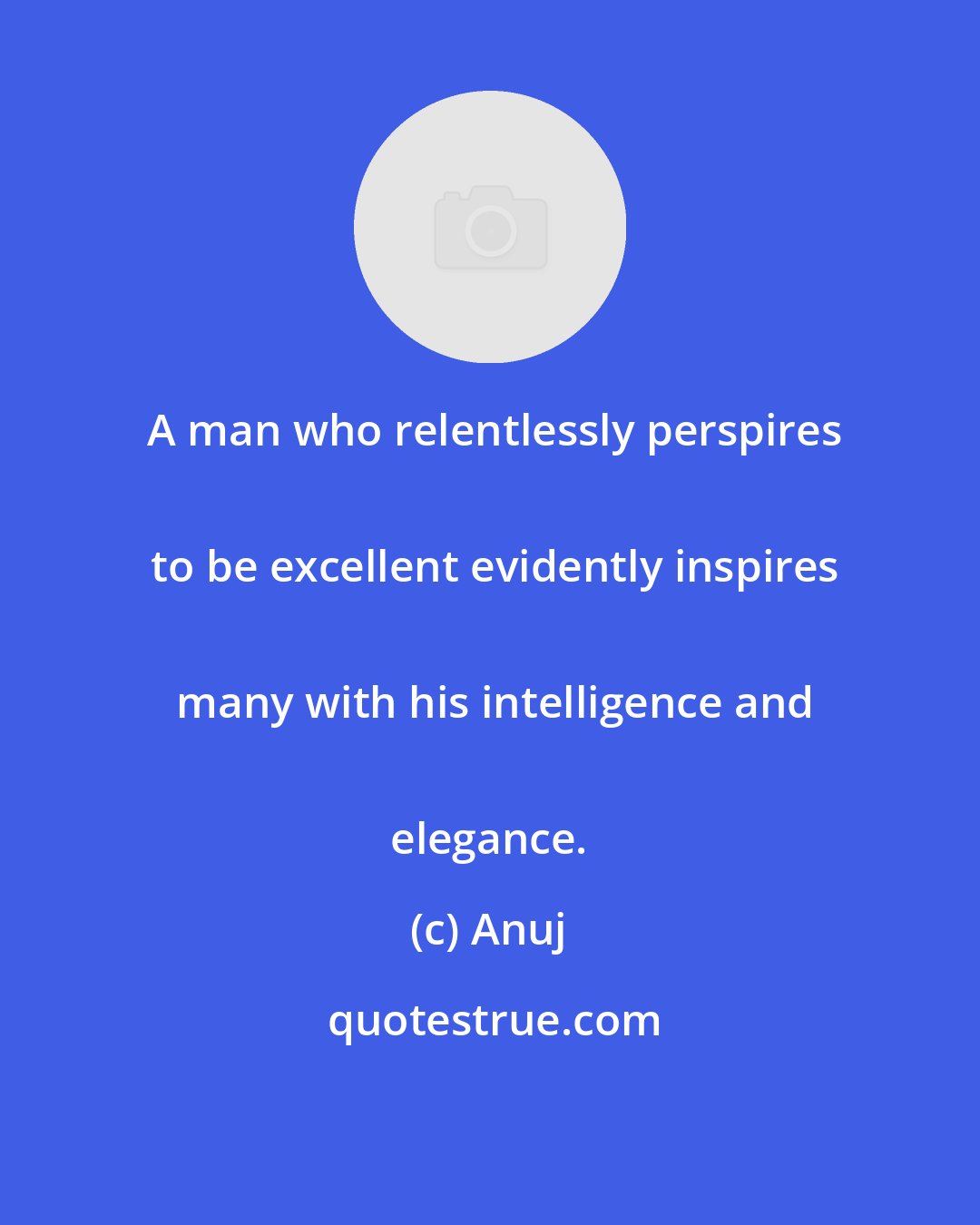 Anuj: A man who relentlessly perspires
 to be excellent evidently inspires
 many with his intelligence and
 elegance.