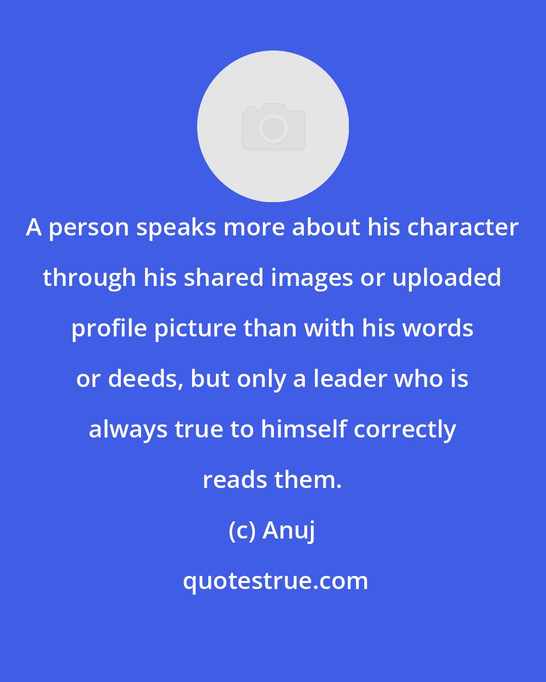 Anuj: A person speaks more about his character through his shared images or uploaded profile picture than with his words or deeds, but only a leader who is always true to himself correctly reads them.