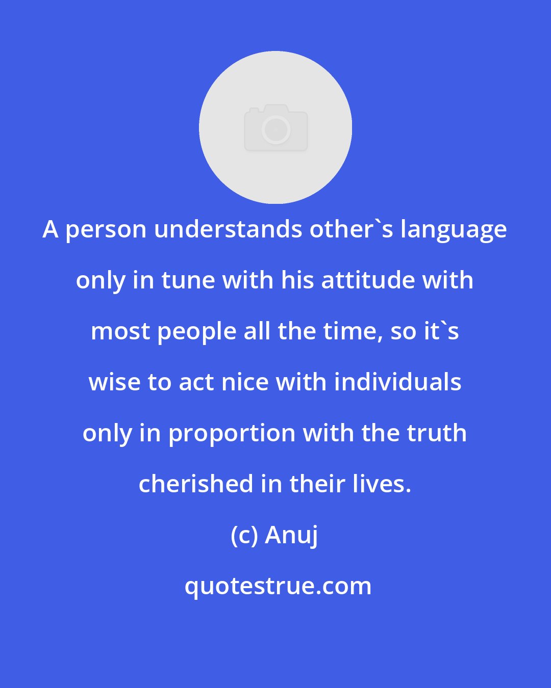 Anuj: A person understands other's language only in tune with his attitude with most people all the time, so it's wise to act nice with individuals only in proportion with the truth cherished in their lives.