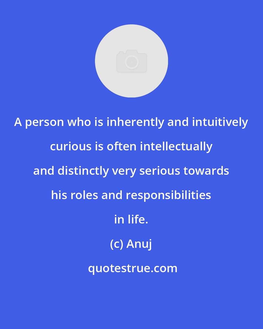 Anuj: A person who is inherently and intuitively curious is often intellectually and distinctly very serious towards his roles and responsibilities in life.