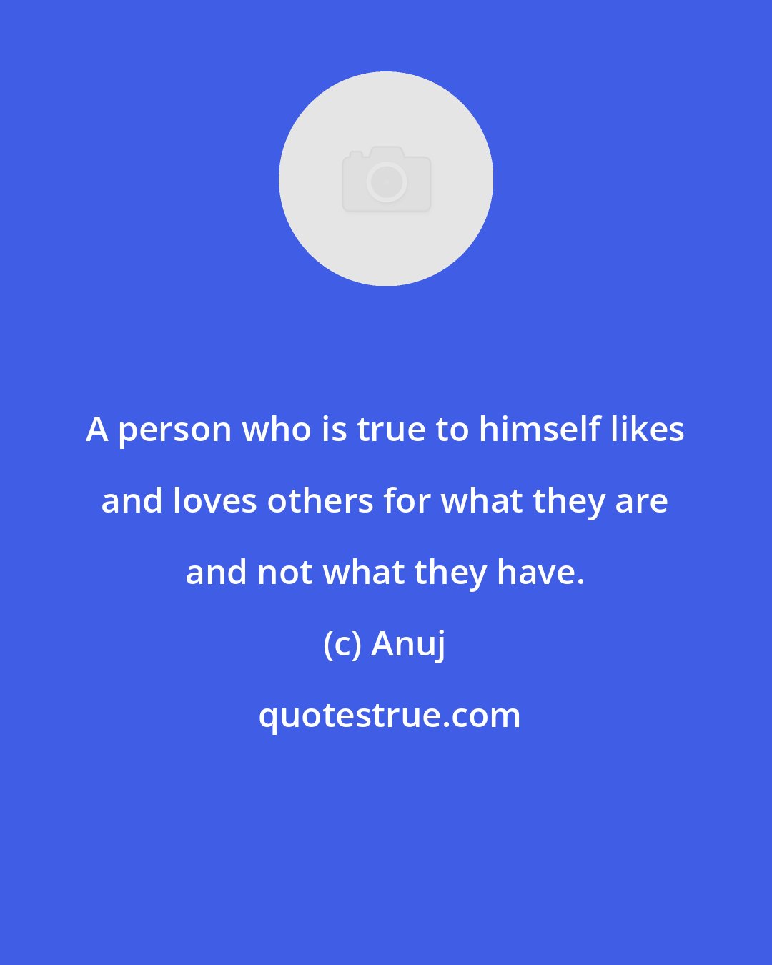 Anuj: A person who is true to himself likes and loves others for what they are and not what they have.