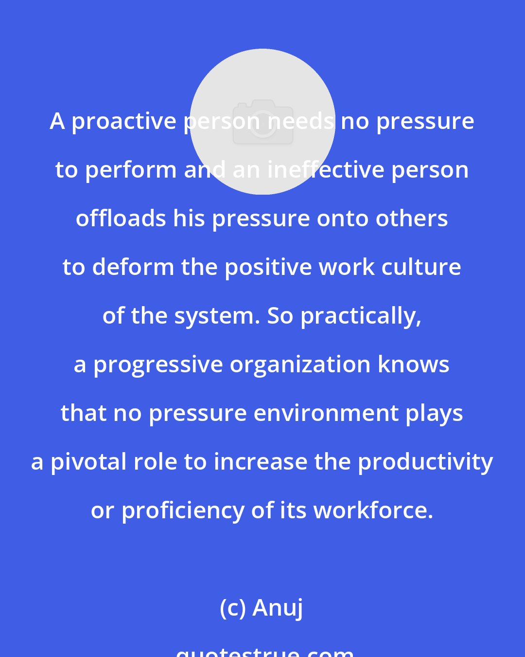 Anuj: A proactive person needs no pressure to perform and an ineffective person offloads his pressure onto others to deform the positive work culture of the system. So practically, a progressive organization knows that no pressure environment plays a pivotal role to increase the productivity or proficiency of its workforce.