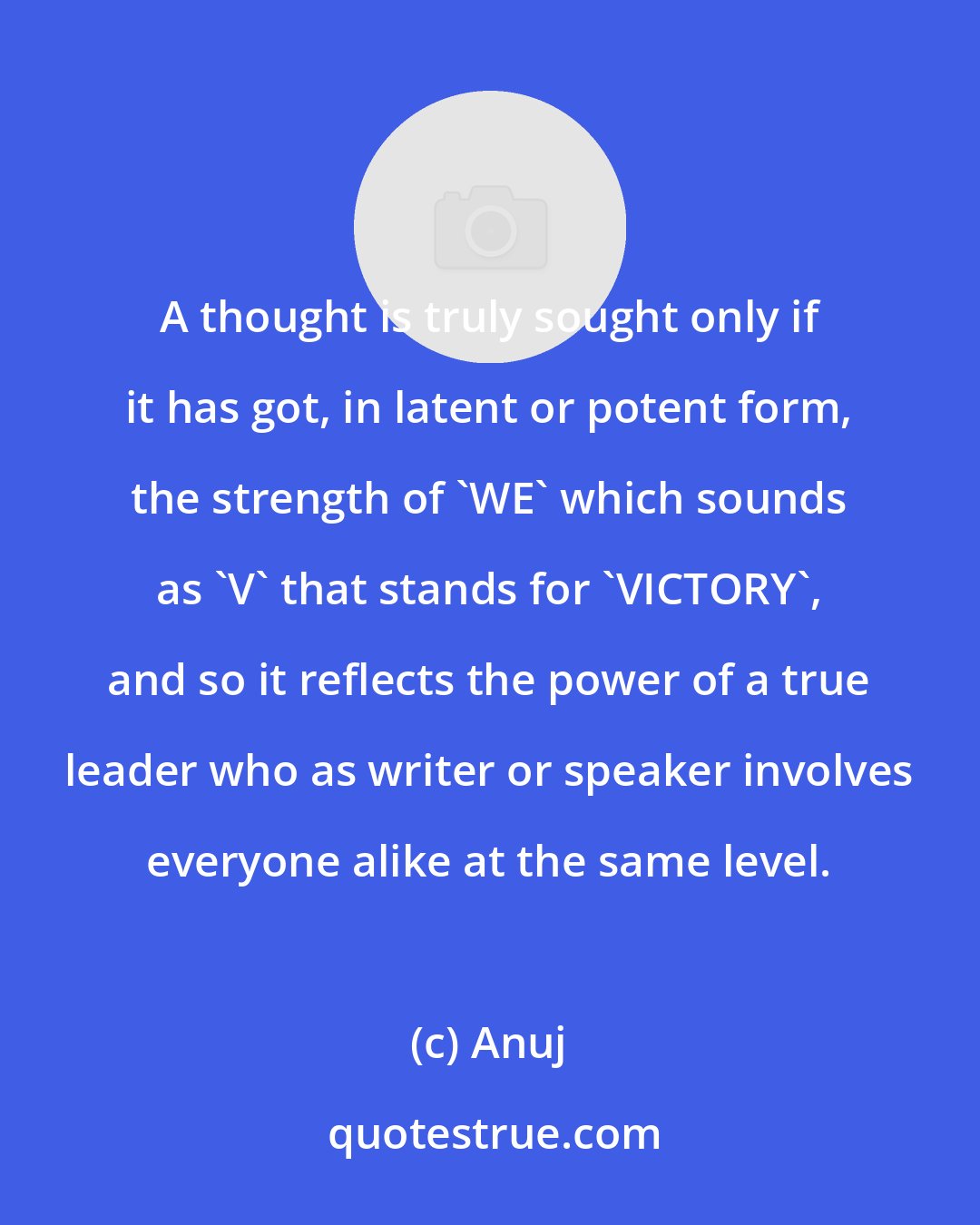 Anuj: A thought is truly sought only if it has got, in latent or potent form, the strength of 'WE' which sounds as 'V' that stands for 'VICTORY', and so it reflects the power of a true leader who as writer or speaker involves everyone alike at the same level.