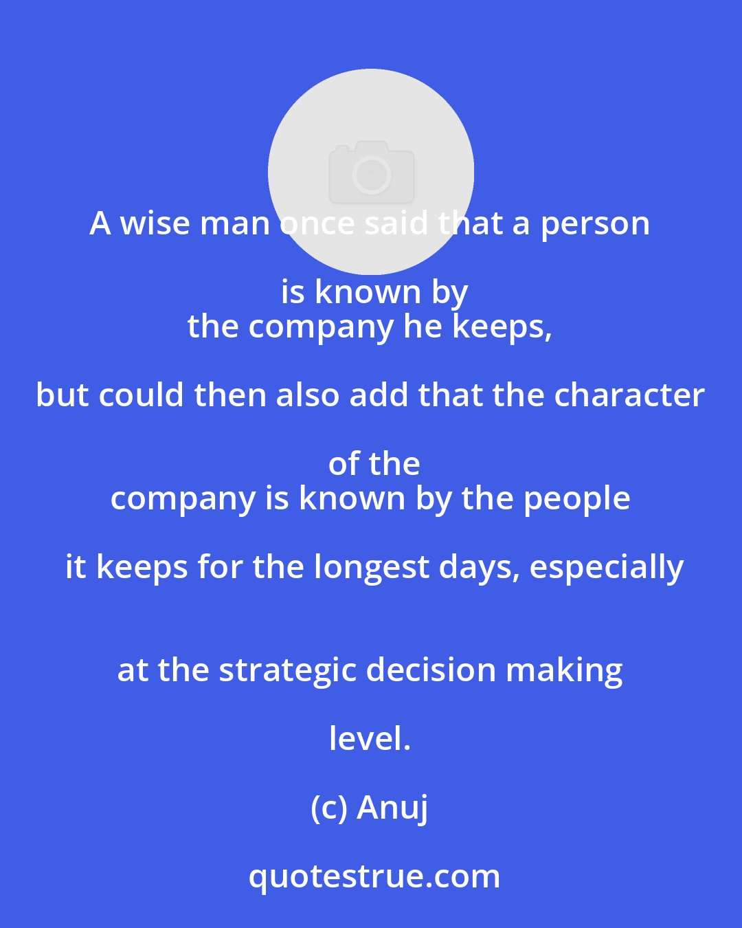 Anuj: A wise man once said that a person is known by
 the company he keeps, but could then also add that the character of the
 company is known by the people it keeps for the longest days, especially
 at the strategic decision making level.