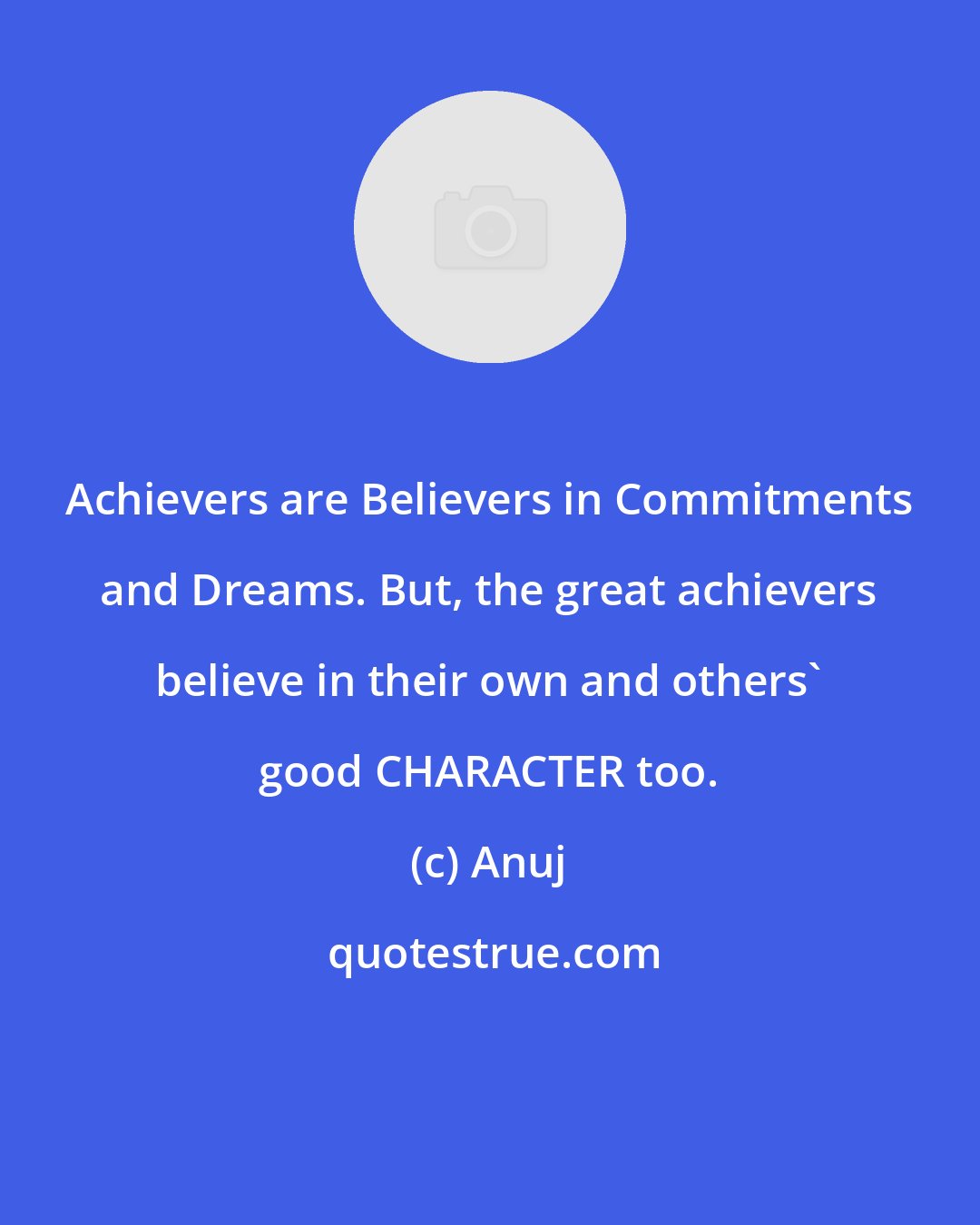 Anuj: Achievers are Believers in Commitments and Dreams. But, the great achievers believe in their own and others' good CHARACTER too.