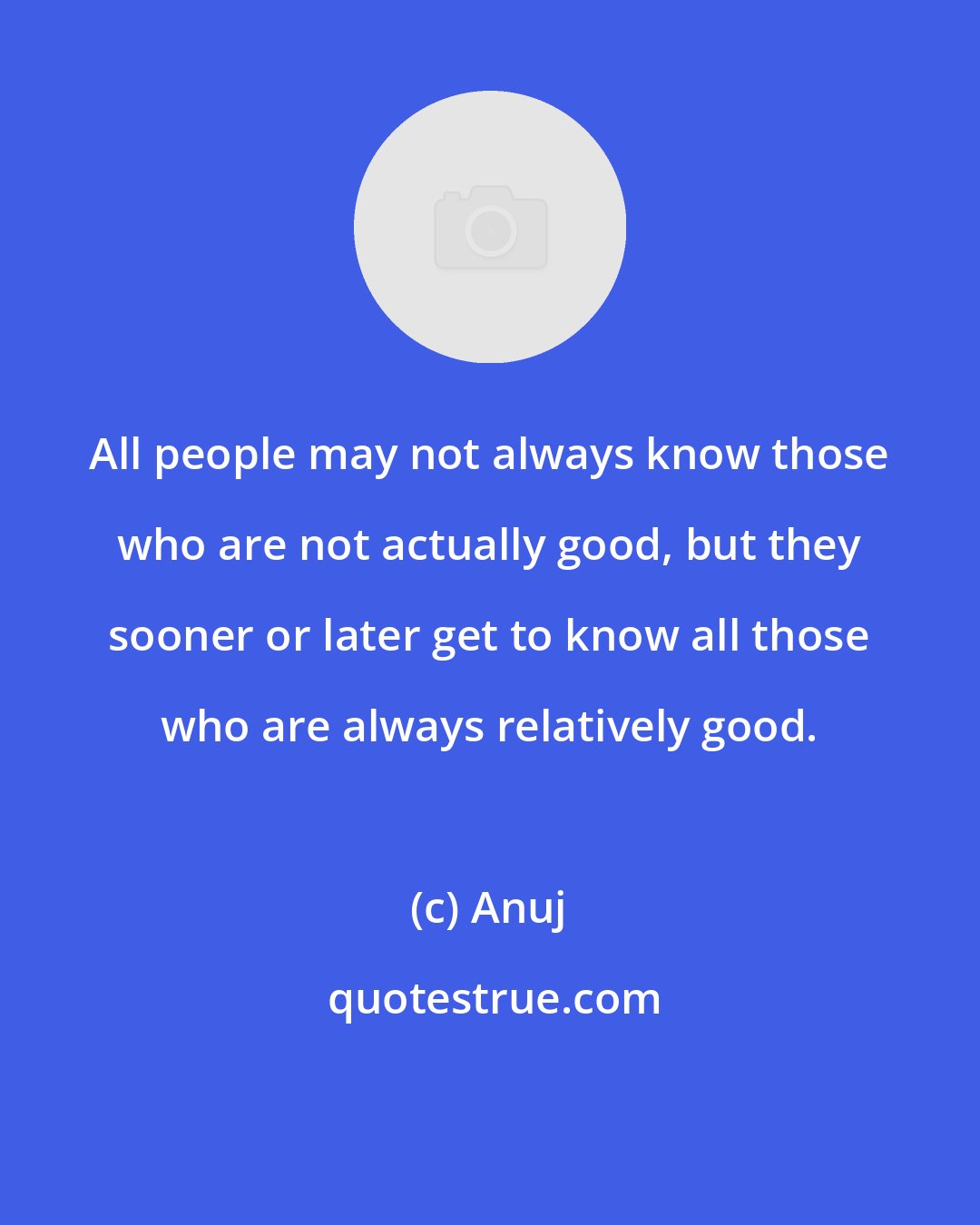 Anuj: All people may not always know those who are not actually good, but they sooner or later get to know all those who are always relatively good.