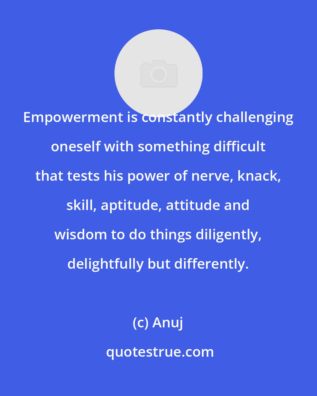 Anuj: Empowerment is constantly challenging oneself with something difficult that tests his power of nerve, knack, skill, aptitude, attitude and wisdom to do things diligently, delightfully but differently.