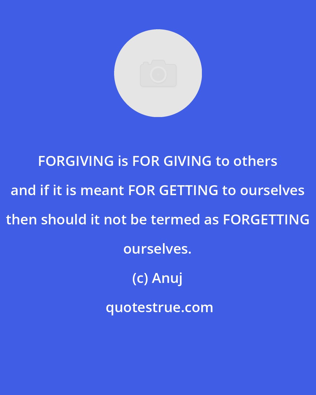 Anuj: FORGIVING is FOR GIVING to others and if it is meant FOR GETTING to ourselves then should it not be termed as FORGETTING ourselves.