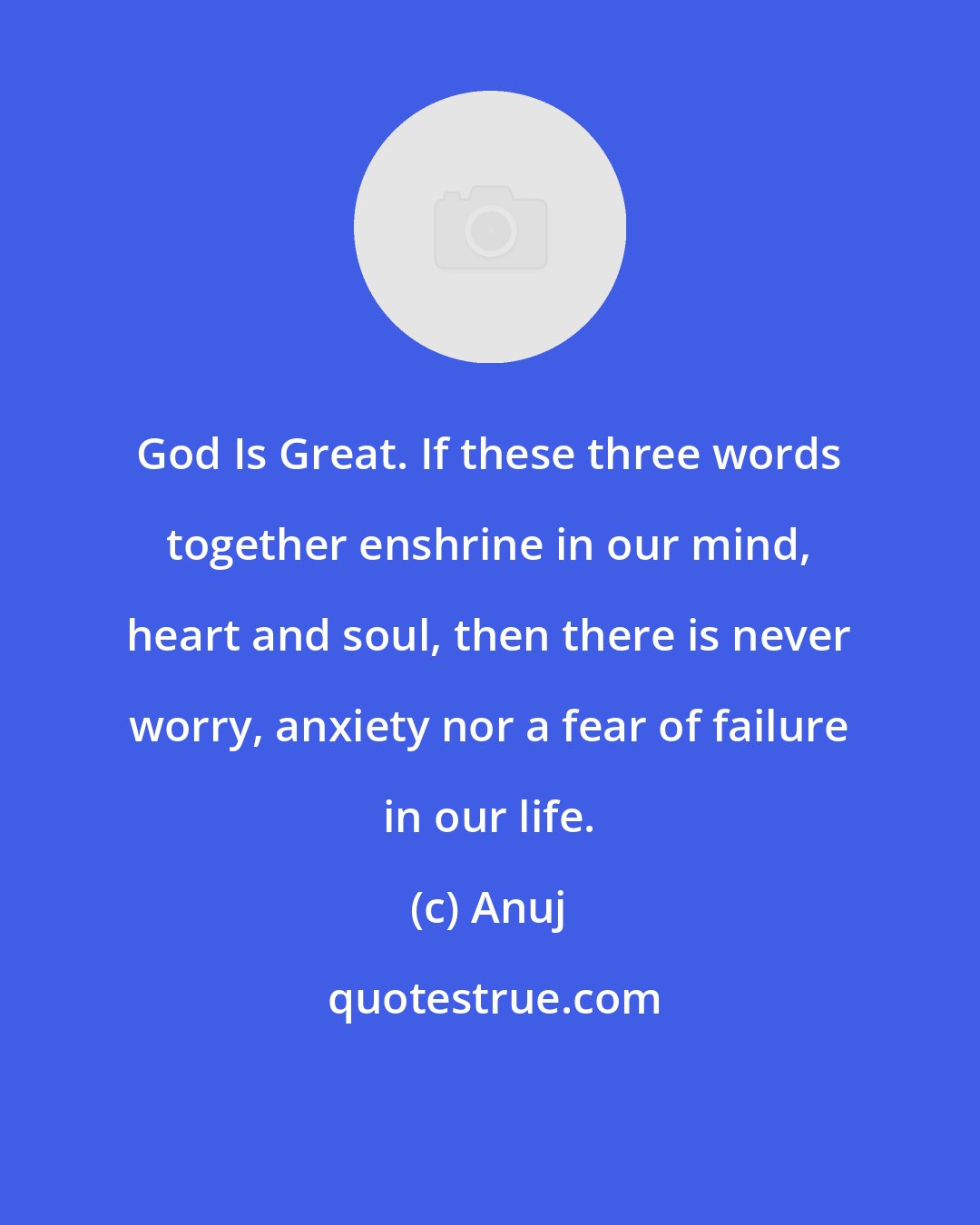 Anuj: God Is Great. If these three words together enshrine in our mind, heart and soul, then there is never worry, anxiety nor a fear of failure in our life.