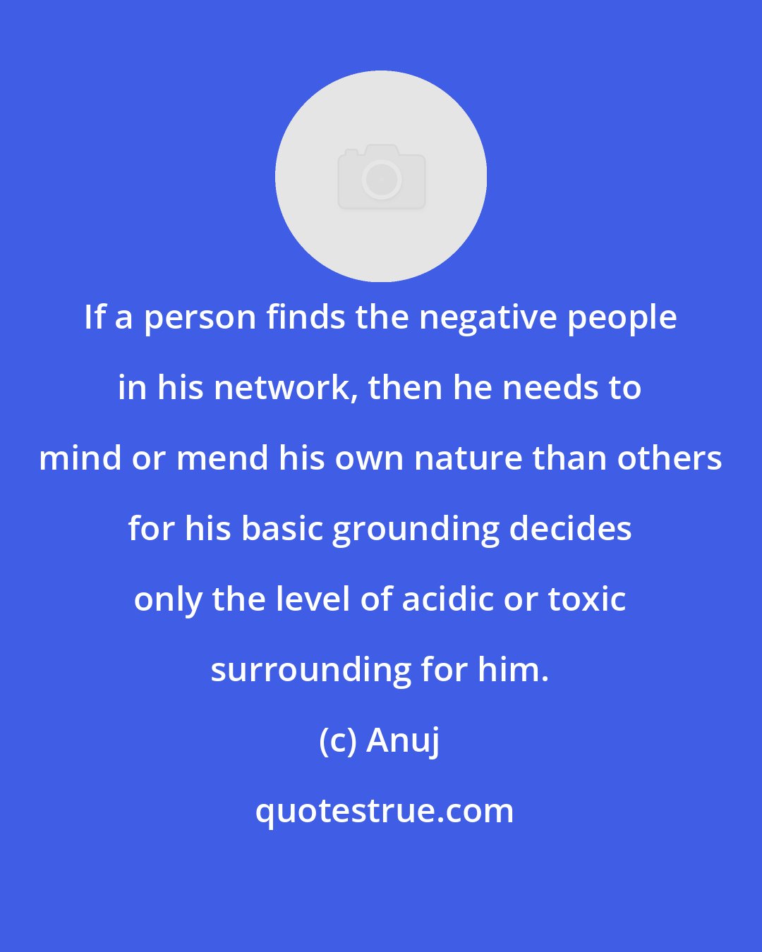 Anuj: If a person finds the negative people in his network, then he needs to mind or mend his own nature than others for his basic grounding decides only the level of acidic or toxic surrounding for him.