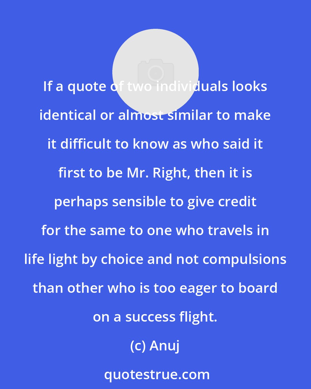 Anuj: If a quote of two individuals looks identical or almost similar to make it difficult to know as who said it first to be Mr. Right, then it is perhaps sensible to give credit for the same to one who travels in life light by choice and not compulsions than other who is too eager to board on a success flight.