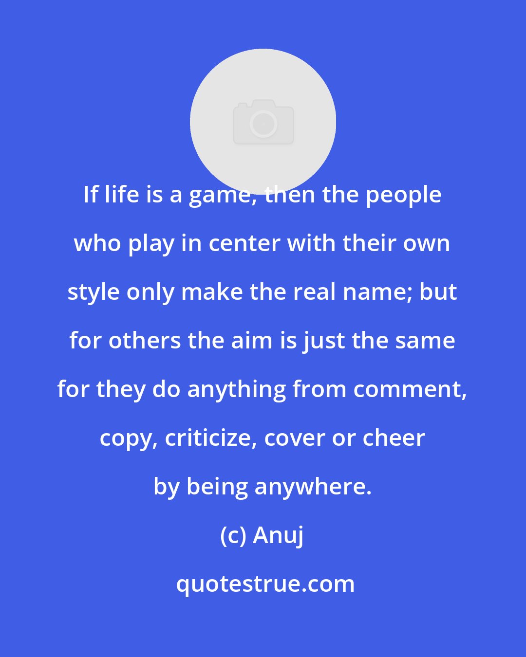 Anuj: If life is a game, then the people who play in center with their own style only make the real name; but for others the aim is just the same for they do anything from comment, copy, criticize, cover or cheer by being anywhere.