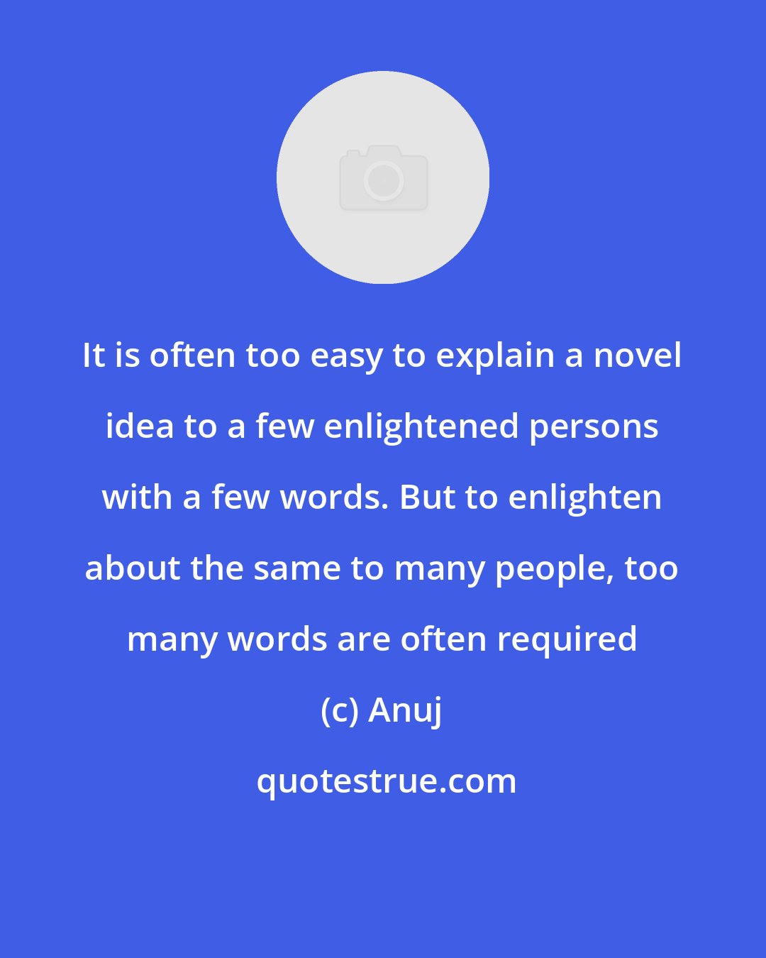 Anuj: It is often too easy to explain a novel idea to a few enlightened persons with a few words. But to enlighten about the same to many people, too many words are often required