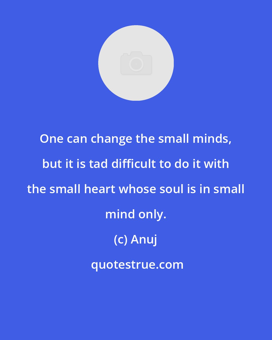 Anuj: One can change the small minds, but it is tad difficult to do it with the small heart whose soul is in small mind only.