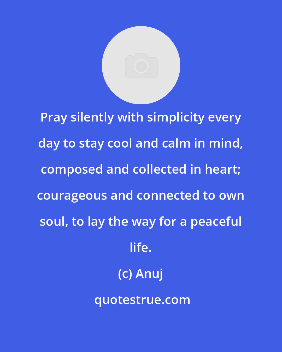 Anuj: Pray silently with simplicity every day to stay cool and calm in mind, composed and collected in heart; courageous and connected to own soul, to lay the way for a peaceful life.