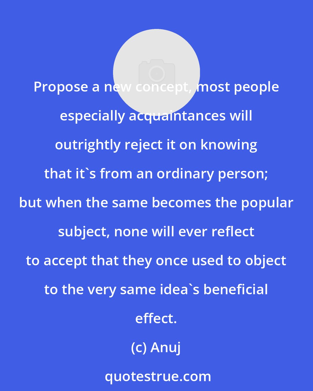 Anuj: Propose a new concept, most people especially acquaintances will outrightly reject it on knowing that it's from an ordinary person; but when the same becomes the popular subject, none will ever reflect to accept that they once used to object to the very same idea's beneficial effect.